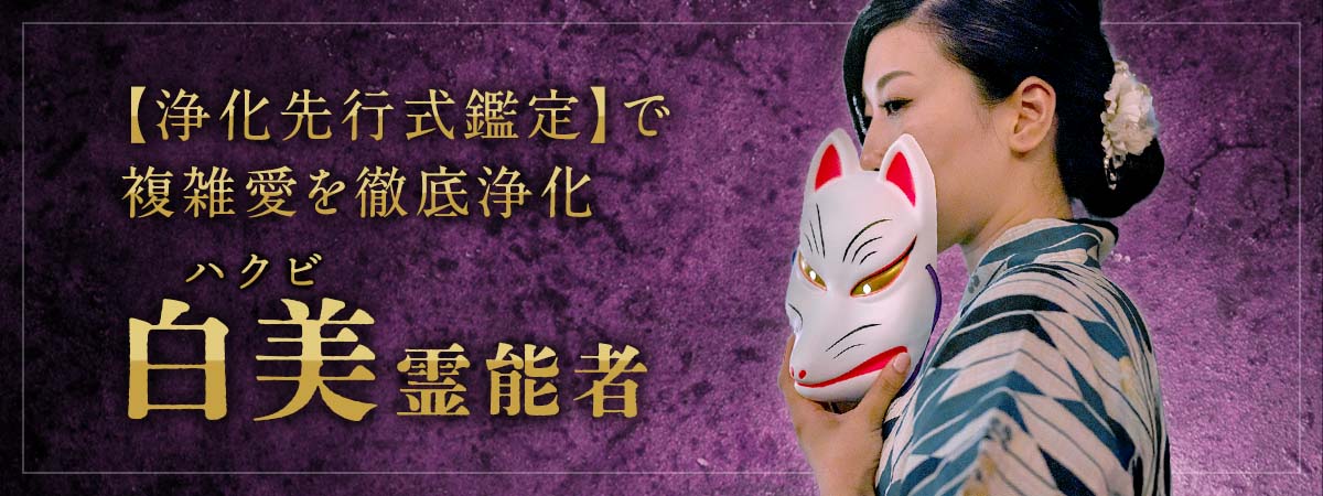 嫉妬も誤解も因縁も一掃！唯一無二の悪霊祓い専門霊媒師による【浄化先行式鑑定】で複雑愛を徹底浄化 白美 (ハクビ) 霊能者